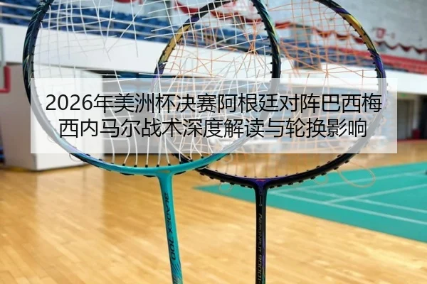 2026年美洲杯决赛阿根廷对阵巴西梅西内马尔战术深度解读与轮换影响