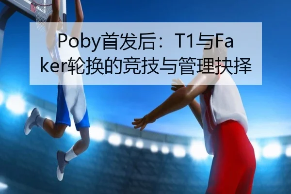 Poby首发后：T1与Faker轮换的竞技与管理抉择