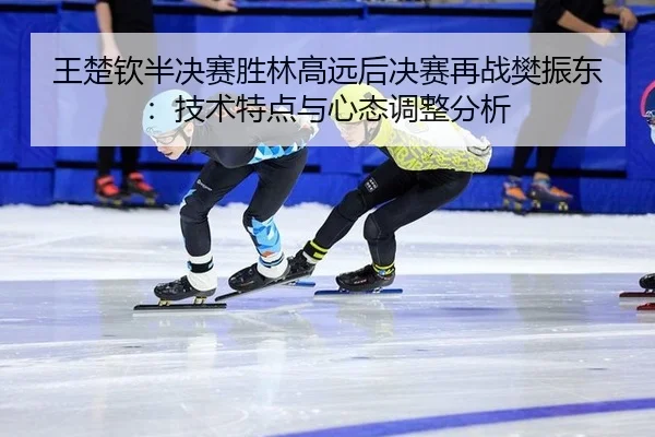 王楚钦半决赛胜林高远后决赛再战樊振东：技术特点与心态调整分析